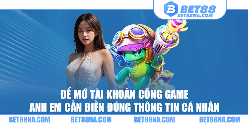 Để mở tài khoản cổng game anh em cần điền đúng thông tin cá nhân